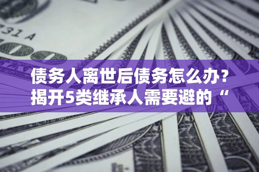 济南债务人离世后债务怎么办？揭开5类继承人需要避的“坑”
